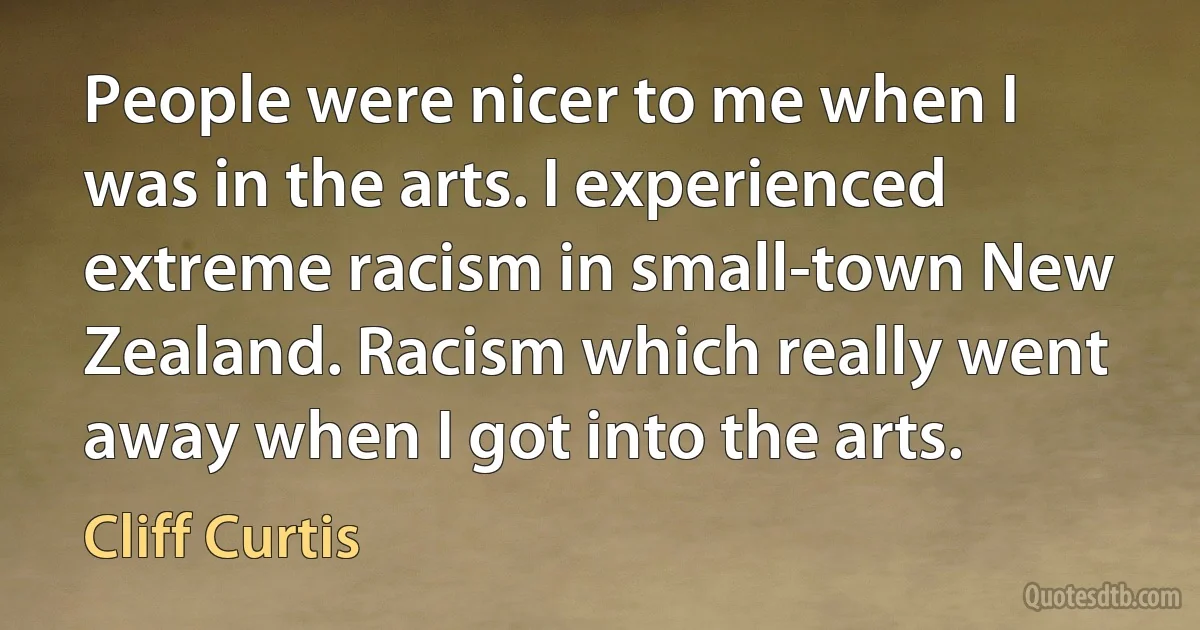 People were nicer to me when I was in the arts. I experienced extreme racism in small-town New Zealand. Racism which really went away when I got into the arts. (Cliff Curtis)