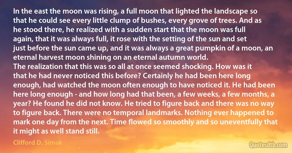 In the east the moon was rising, a full moon that lighted the landscape so that he could see every little clump of bushes, every grove of trees. And as he stood there, he realized with a sudden start that the moon was full again, that it was always full, it rose with the setting of the sun and set just before the sun came up, and it was always a great pumpkin of a moon, an eternal harvest moon shining on an eternal autumn world.
The realization that this was so all at once seemed shocking. How was it that he had never noticed this before? Certainly he had been here long enough, had watched the moon often enough to have noticed it. He had been here long enough - and how long had that been, a few weeks, a few months, a year? He found he did not know. He tried to figure back and there was no way to figure back. There were no temporal landmarks. Nothing ever happened to mark one day from the next. Time flowed so smoothly and so uneventfully that it might as well stand still. (Clifford D. Simak)