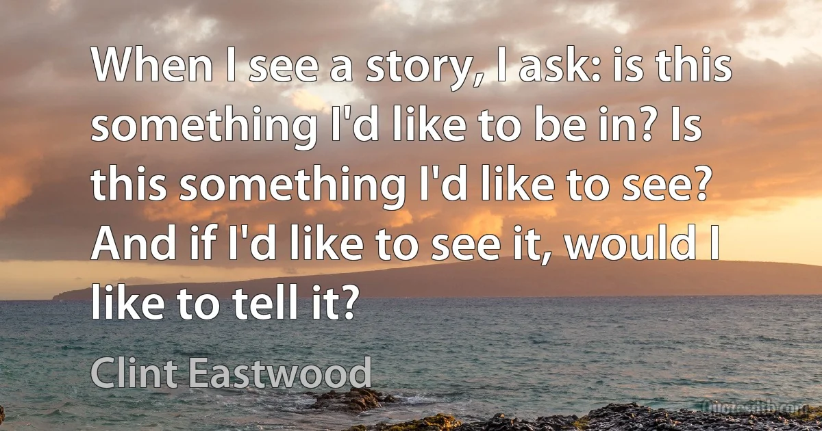 When I see a story, I ask: is this something I'd like to be in? Is this something I'd like to see? And if I'd like to see it, would I like to tell it? (Clint Eastwood)