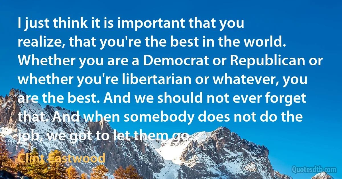 I just think it is important that you realize, that you're the best in the world. Whether you are a Democrat or Republican or whether you're libertarian or whatever, you are the best. And we should not ever forget that. And when somebody does not do the job, we got to let them go. (Clint Eastwood)