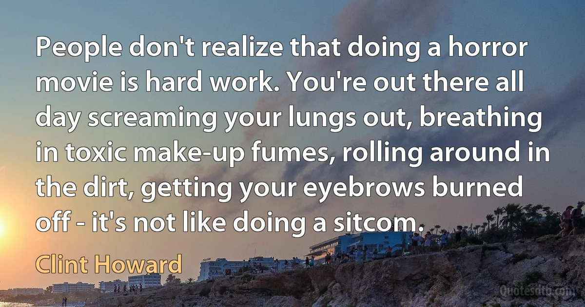 People don't realize that doing a horror movie is hard work. You're out there all day screaming your lungs out, breathing in toxic make-up fumes, rolling around in the dirt, getting your eyebrows burned off - it's not like doing a sitcom. (Clint Howard)