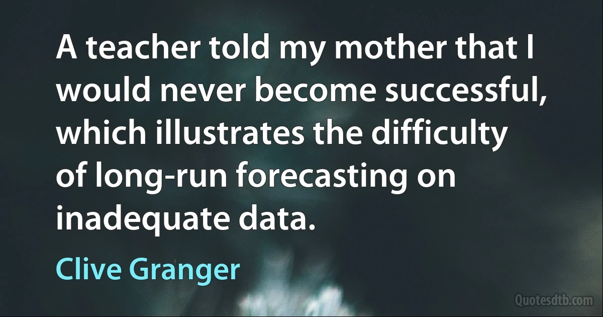 A teacher told my mother that I would never become successful, which illustrates the difficulty of long-run forecasting on inadequate data. (Clive Granger)