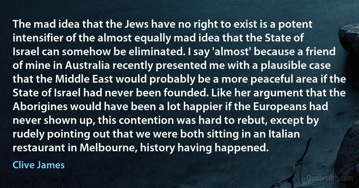 The mad idea that the Jews have no right to exist is a potent intensifier of the almost equally mad idea that the State of Israel can somehow be eliminated. I say 'almost' because a friend of mine in Australia recently presented me with a plausible case that the Middle East would probably be a more peaceful area if the State of Israel had never been founded. Like her argument that the Aborigines would have been a lot happier if the Europeans had never shown up, this contention was hard to rebut, except by rudely pointing out that we were both sitting in an Italian restaurant in Melbourne, history having happened. (Clive James)