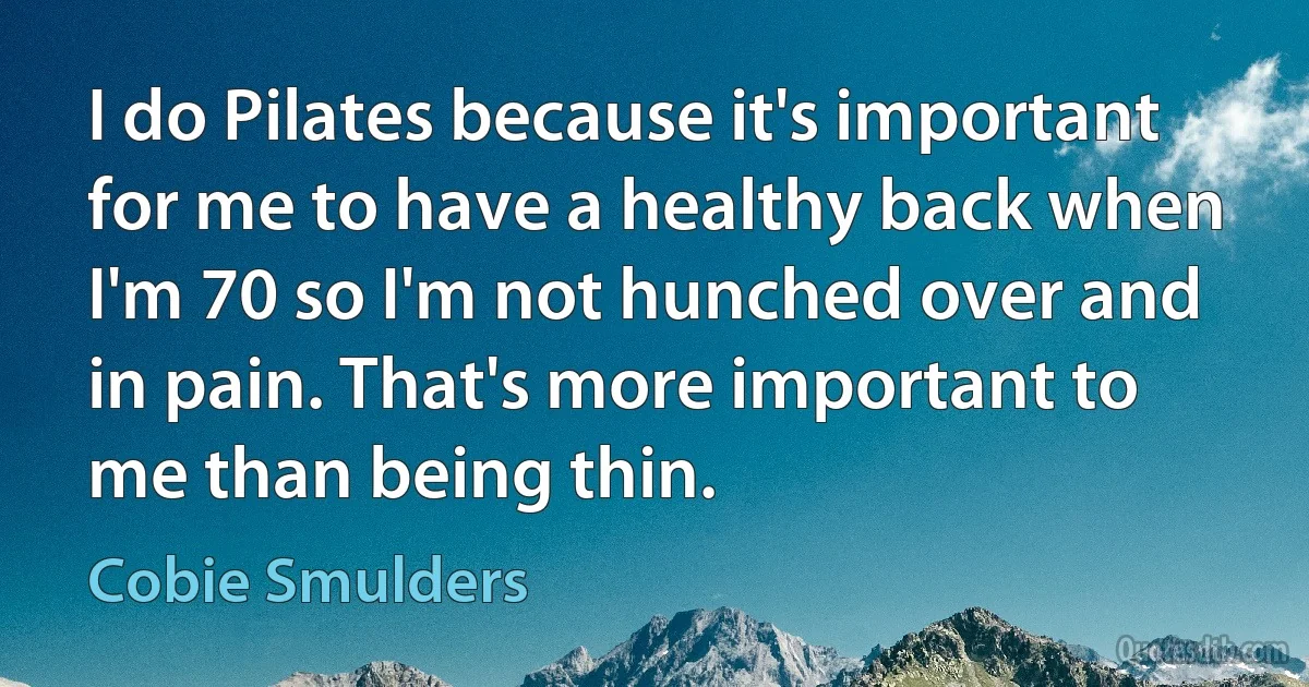 I do Pilates because it's important for me to have a healthy back when I'm 70 so I'm not hunched over and in pain. That's more important to me than being thin. (Cobie Smulders)