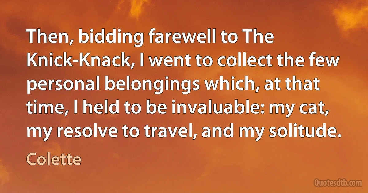 Then, bidding farewell to The Knick-Knack, I went to collect the few personal belongings which, at that time, I held to be invaluable: my cat, my resolve to travel, and my solitude. (Colette)