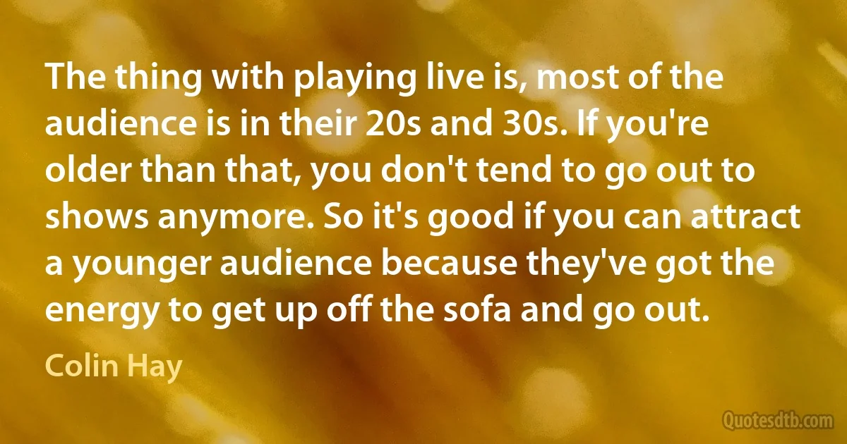 The thing with playing live is, most of the audience is in their 20s and 30s. If you're older than that, you don't tend to go out to shows anymore. So it's good if you can attract a younger audience because they've got the energy to get up off the sofa and go out. (Colin Hay)