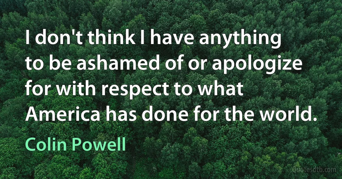 I don't think I have anything to be ashamed of or apologize for with respect to what America has done for the world. (Colin Powell)