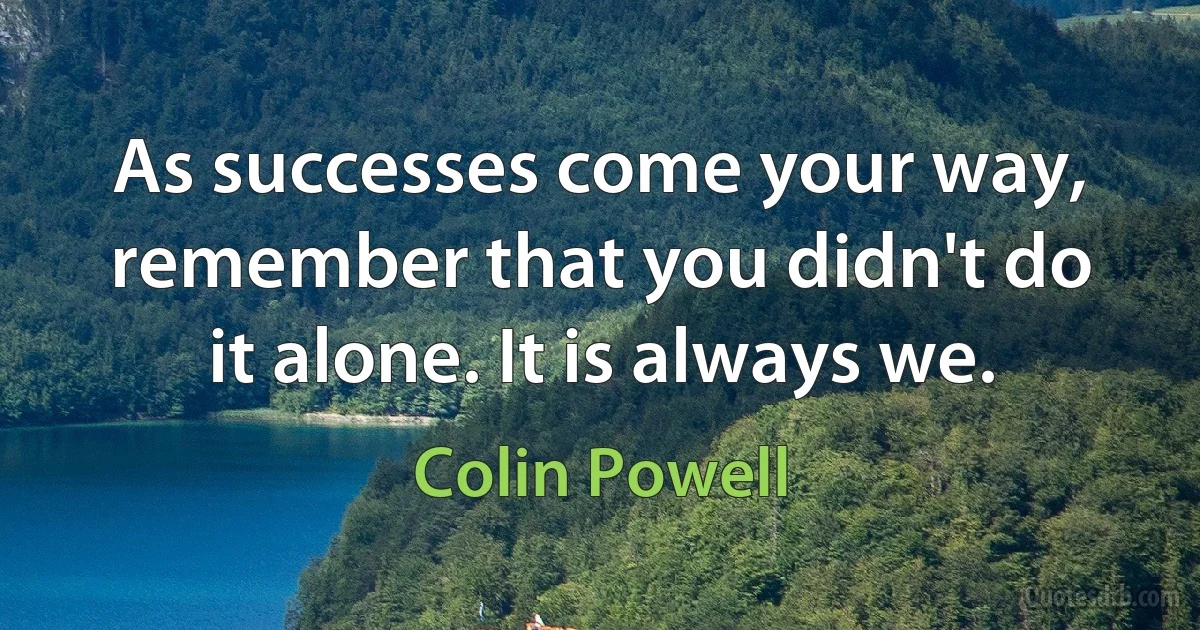 As successes come your way, remember that you didn't do it alone. It is always we. (Colin Powell)