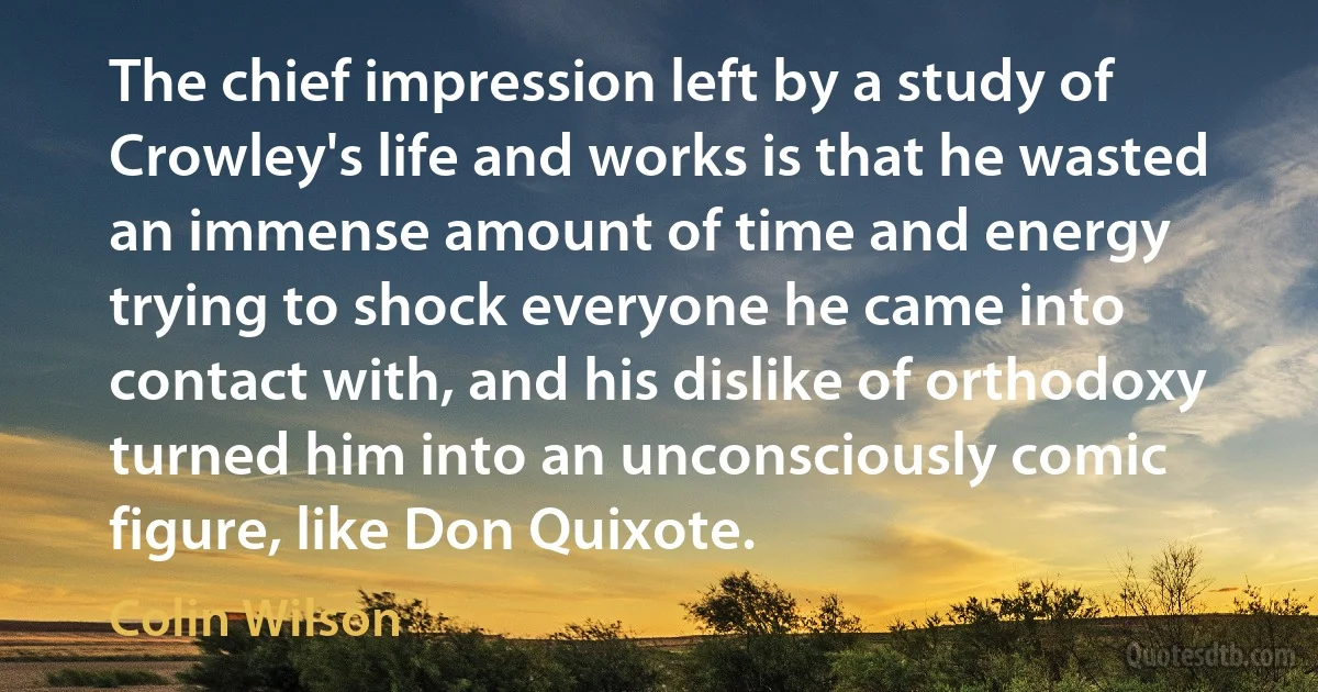 The chief impression left by a study of Crowley's life and works is that he wasted an immense amount of time and energy trying to shock everyone he came into contact with, and his dislike of orthodoxy turned him into an unconsciously comic figure, like Don Quixote. (Colin Wilson)