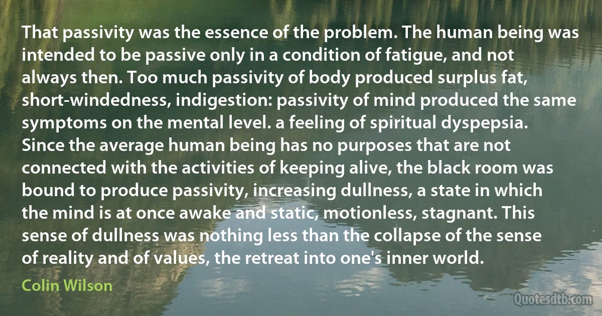 That passivity was the essence of the problem. The human being was intended to be passive only in a condition of fatigue, and not always then. Too much passivity of body produced surplus fat, short-windedness, indigestion: passivity of mind produced the same symptoms on the mental level. a feeling of spiritual dyspepsia. Since the average human being has no purposes that are not connected with the activities of keeping alive, the black room was bound to produce passivity, increasing dullness, a state in which the mind is at once awake and static, motionless, stagnant. This sense of dullness was nothing less than the collapse of the sense of reality and of values, the retreat into one's inner world. (Colin Wilson)