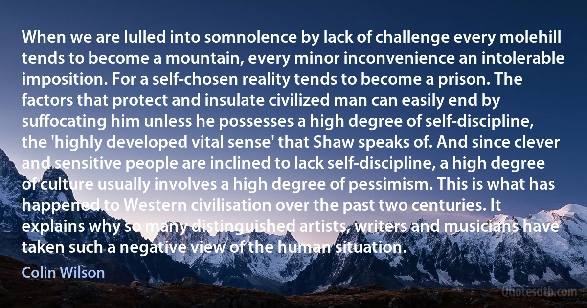 When we are lulled into somnolence by lack of challenge every molehill tends to become a mountain, every minor inconvenience an intolerable imposition. For a self-chosen reality tends to become a prison. The factors that protect and insulate civilized man can easily end by suffocating him unless he possesses a high degree of self-discipline, the 'highly developed vital sense' that Shaw speaks of. And since clever and sensitive people are inclined to lack self-discipline, a high degree of culture usually involves a high degree of pessimism. This is what has happened to Western civilisation over the past two centuries. It explains why so many distinguished artists, writers and musicians have taken such a negative view of the human situation. (Colin Wilson)