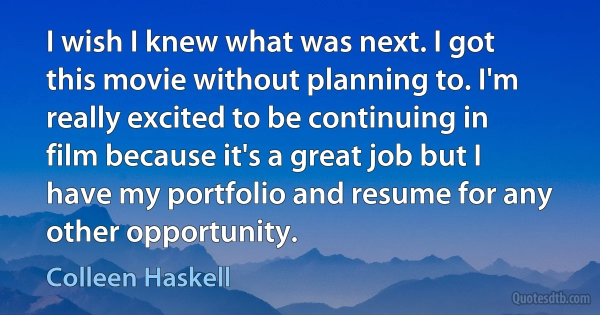 I wish I knew what was next. I got this movie without planning to. I'm really excited to be continuing in film because it's a great job but I have my portfolio and resume for any other opportunity. (Colleen Haskell)