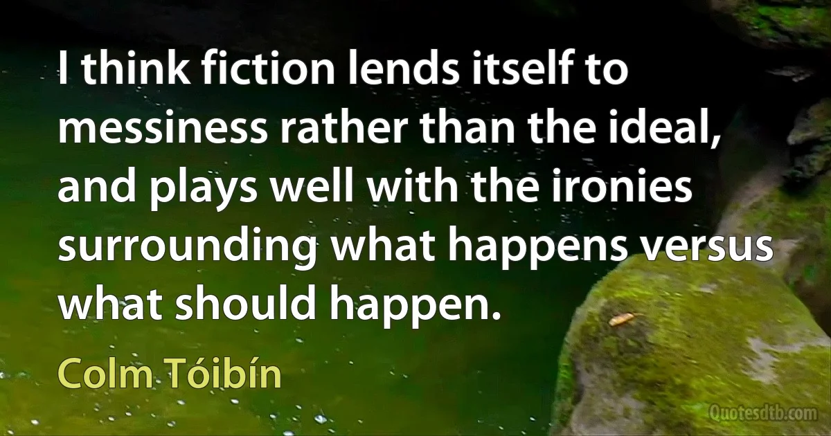 I think fiction lends itself to messiness rather than the ideal, and plays well with the ironies surrounding what happens versus what should happen. (Colm Tóibín)