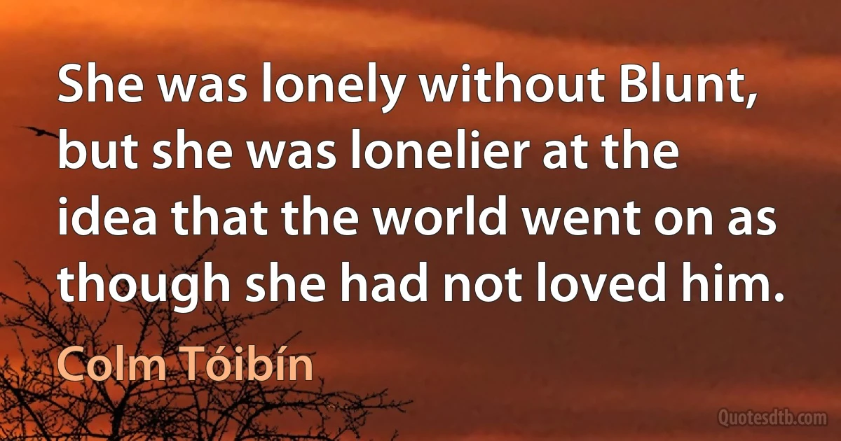 She was lonely without Blunt, but she was lonelier at the idea that the world went on as though she had not loved him. (Colm Tóibín)