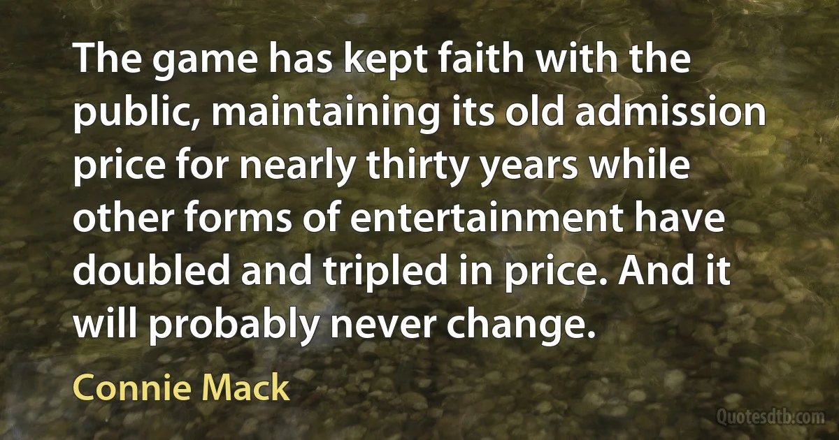 The game has kept faith with the public, maintaining its old admission price for nearly thirty years while other forms of entertainment have doubled and tripled in price. And it will probably never change. (Connie Mack)