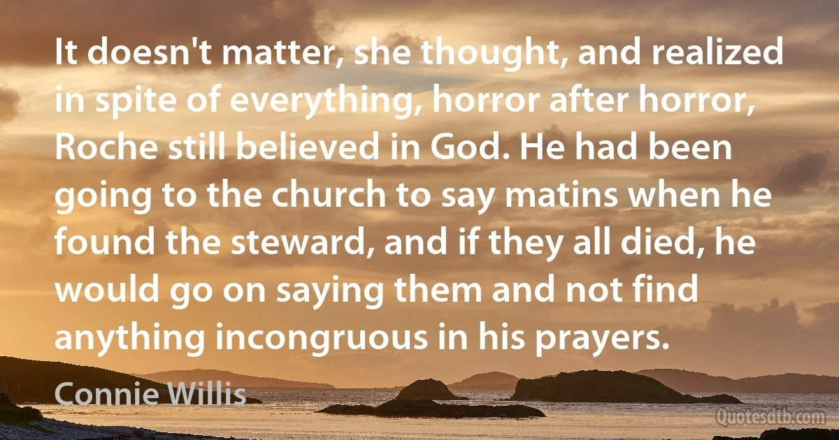 It doesn't matter, she thought, and realized in spite of everything, horror after horror, Roche still believed in God. He had been going to the church to say matins when he found the steward, and if they all died, he would go on saying them and not find anything incongruous in his prayers. (Connie Willis)