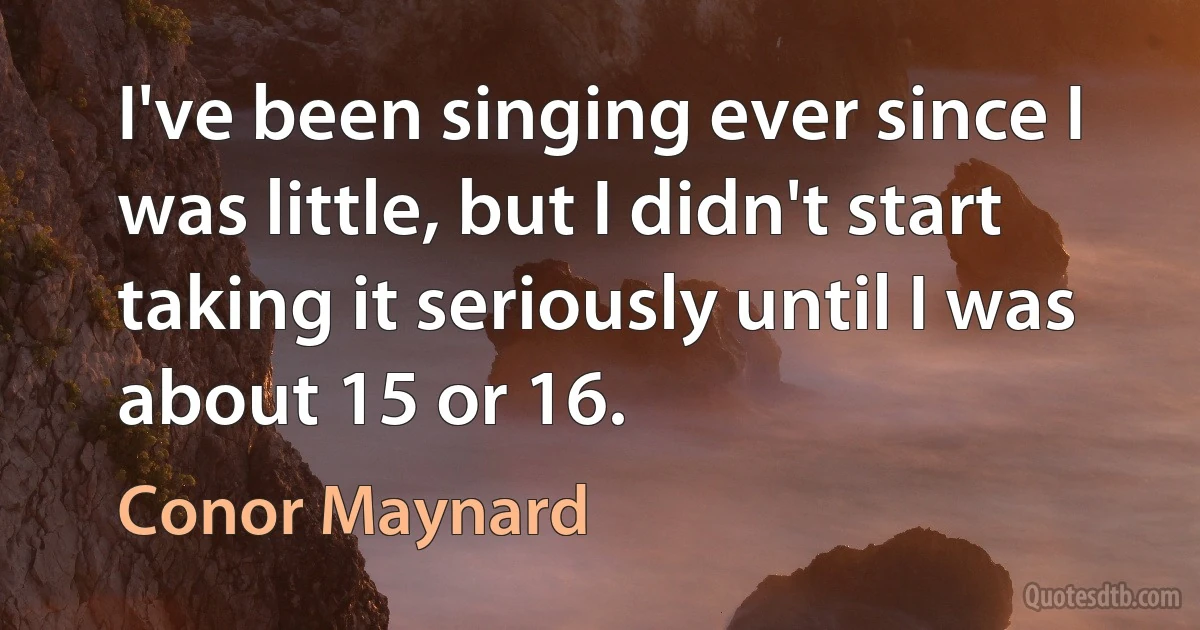 I've been singing ever since I was little, but I didn't start taking it seriously until I was about 15 or 16. (Conor Maynard)