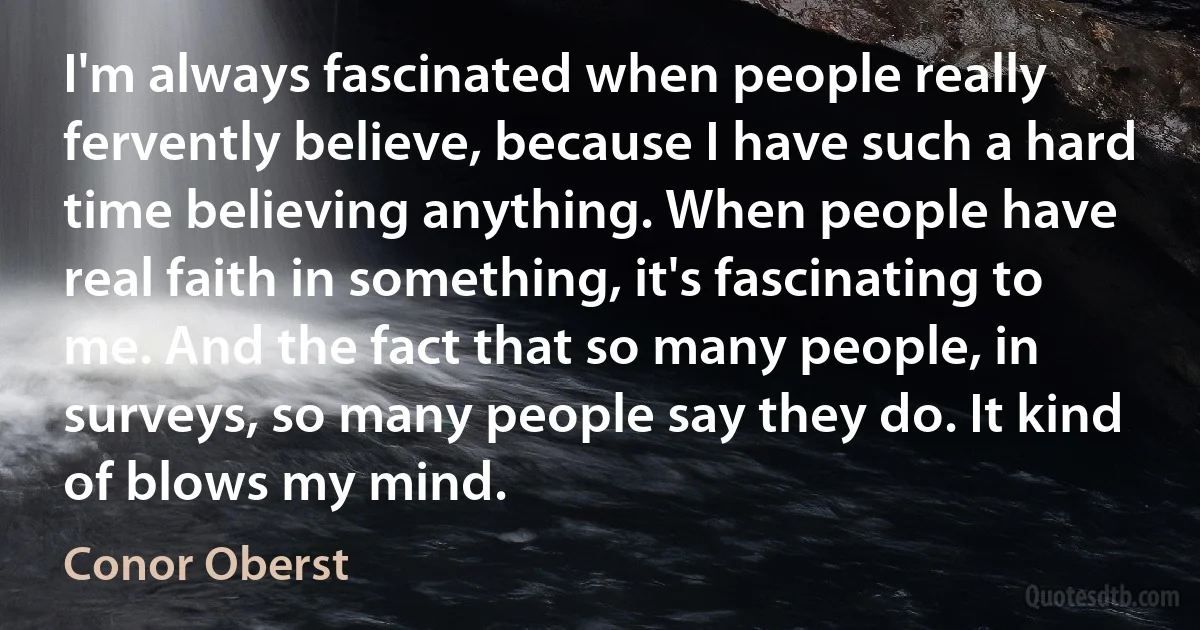 I'm always fascinated when people really fervently believe, because I have such a hard time believing anything. When people have real faith in something, it's fascinating to me. And the fact that so many people, in surveys, so many people say they do. It kind of blows my mind. (Conor Oberst)