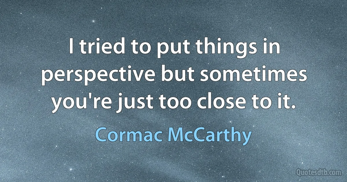 I tried to put things in perspective but sometimes you're just too close to it. (Cormac McCarthy)