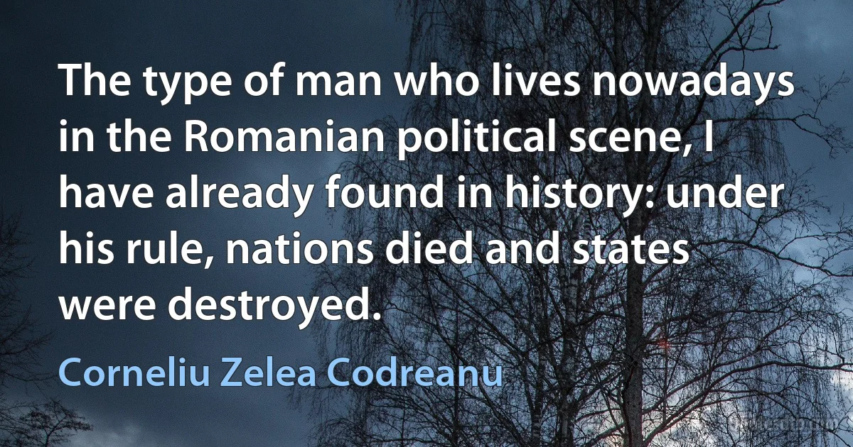 The type of man who lives nowadays in the Romanian political scene, I have already found in history: under his rule, nations died and states were destroyed. (Corneliu Zelea Codreanu)