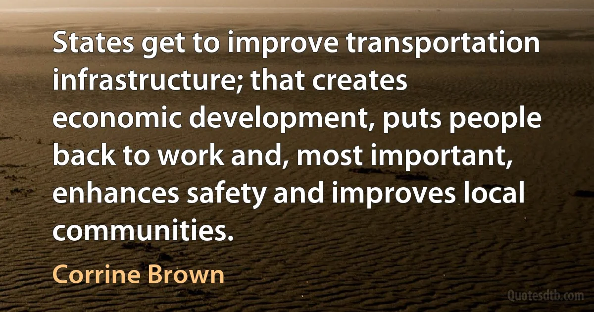 States get to improve transportation infrastructure; that creates economic development, puts people back to work and, most important, enhances safety and improves local communities. (Corrine Brown)