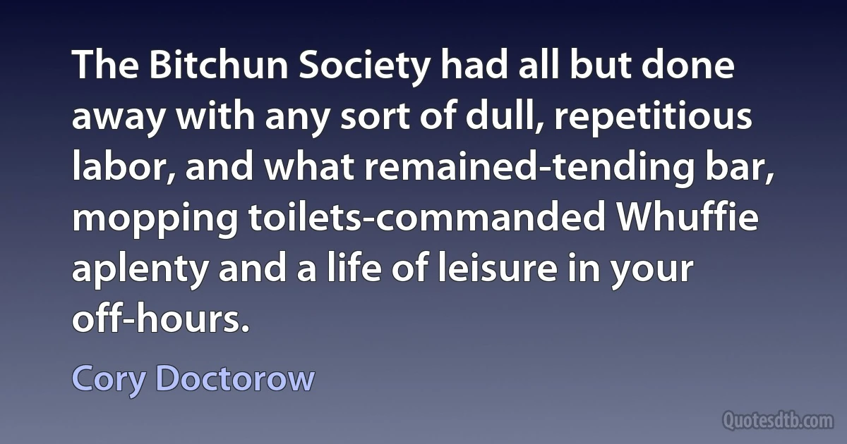 The Bitchun Society had all but done away with any sort of dull, repetitious labor, and what remained-tending bar, mopping toilets-commanded Whuffie aplenty and a life of leisure in your off-hours. (Cory Doctorow)