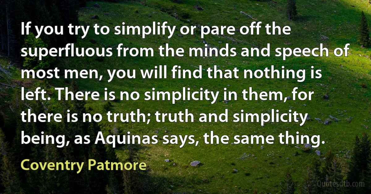 If you try to simplify or pare off the superfluous from the minds and speech of most men, you will find that nothing is left. There is no simplicity in them, for there is no truth; truth and simplicity being, as Aquinas says, the same thing. (Coventry Patmore)