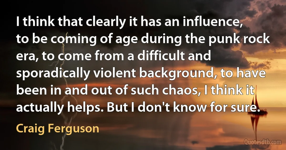 I think that clearly it has an influence, to be coming of age during the punk rock era, to come from a difficult and sporadically violent background, to have been in and out of such chaos, I think it actually helps. But I don't know for sure. (Craig Ferguson)