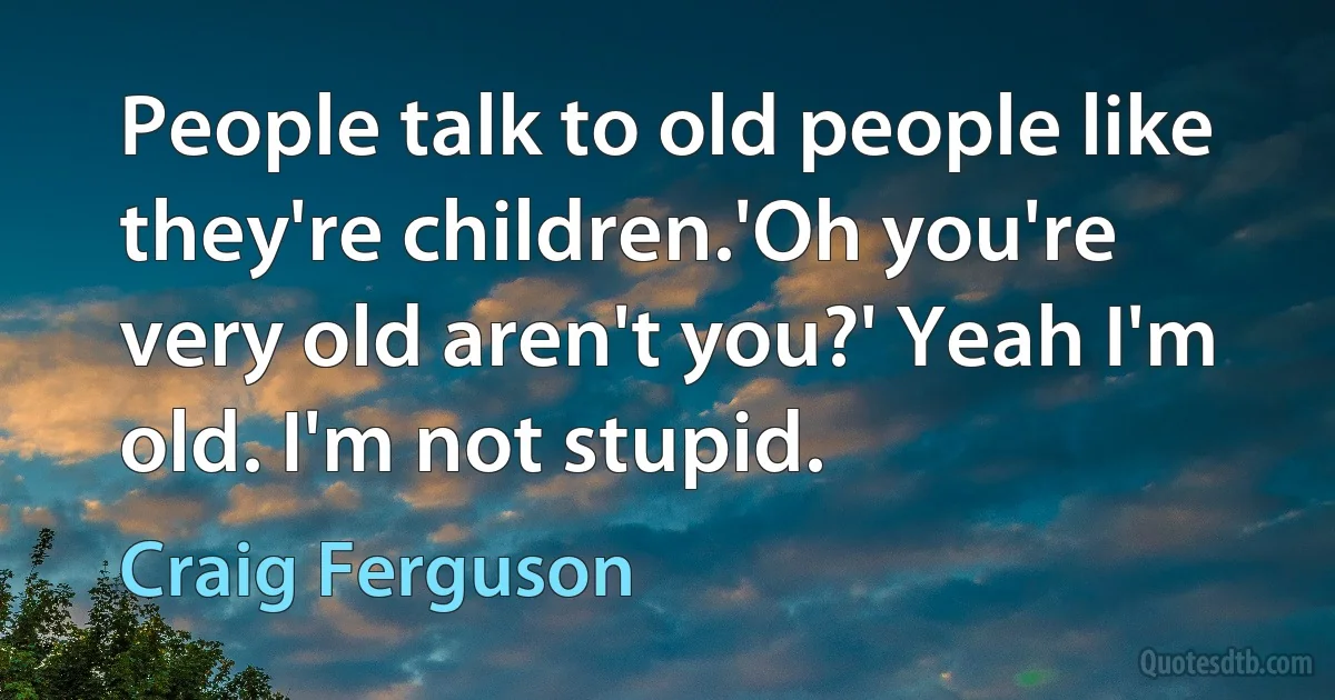 People talk to old people like they're children.'Oh you're very old aren't you?' Yeah I'm old. I'm not stupid. (Craig Ferguson)