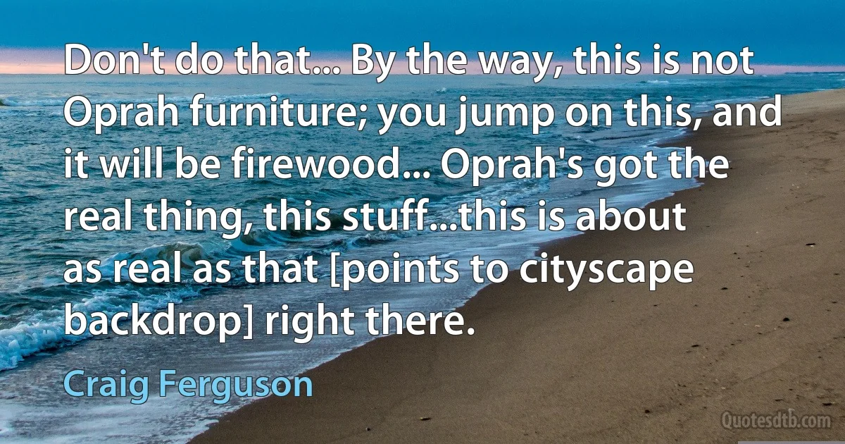 Don't do that... By the way, this is not Oprah furniture; you jump on this, and it will be firewood... Oprah's got the real thing, this stuff...this is about as real as that [points to cityscape backdrop] right there. (Craig Ferguson)