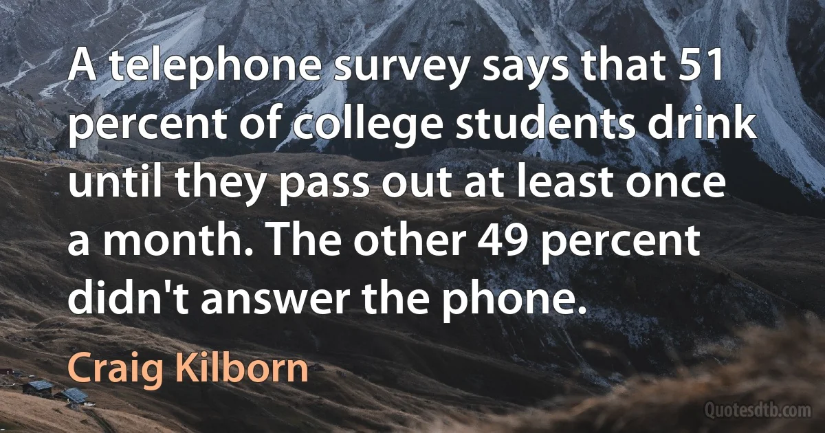 A telephone survey says that 51 percent of college students drink until they pass out at least once a month. The other 49 percent didn't answer the phone. (Craig Kilborn)