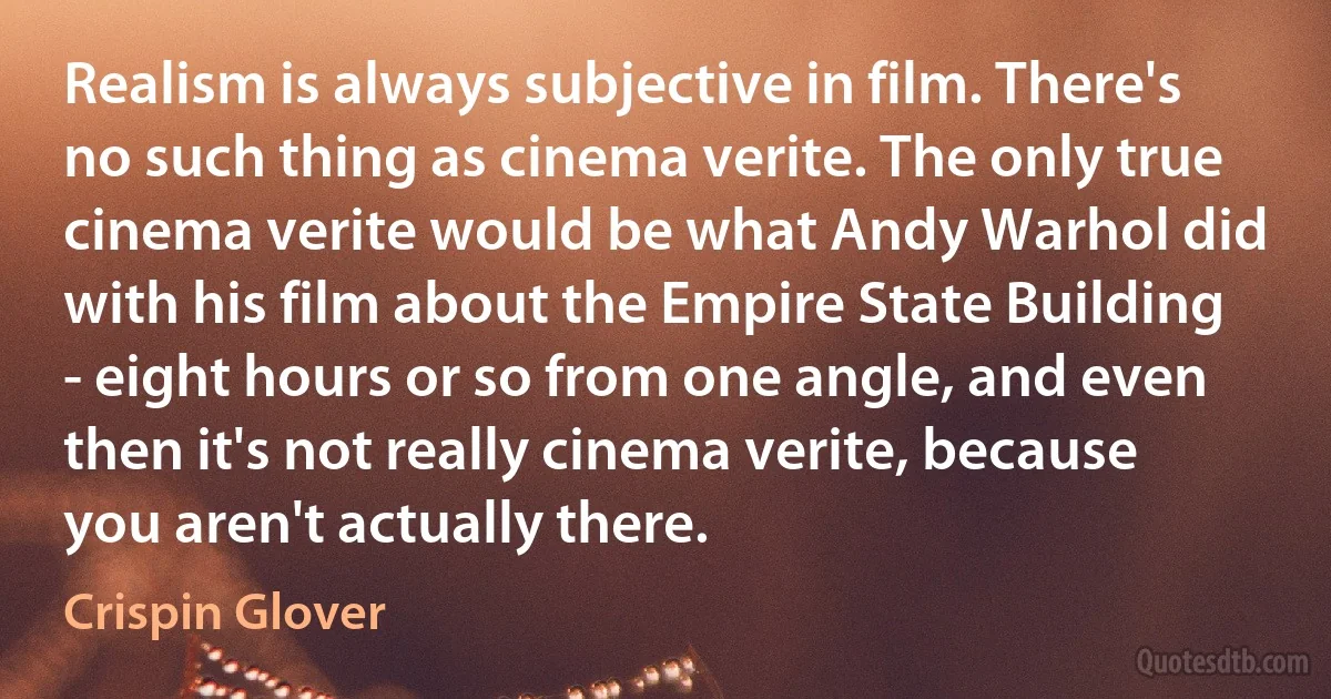 Realism is always subjective in film. There's no such thing as cinema verite. The only true cinema verite would be what Andy Warhol did with his film about the Empire State Building - eight hours or so from one angle, and even then it's not really cinema verite, because you aren't actually there. (Crispin Glover)