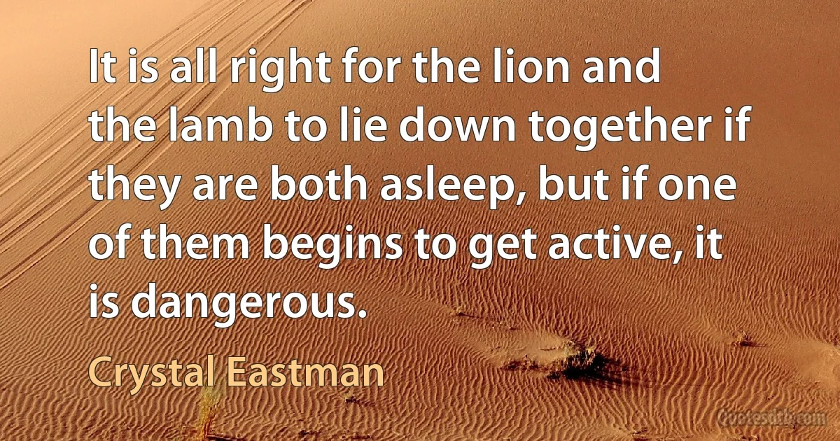 It is all right for the lion and the lamb to lie down together if they are both asleep, but if one of them begins to get active, it is dangerous. (Crystal Eastman)