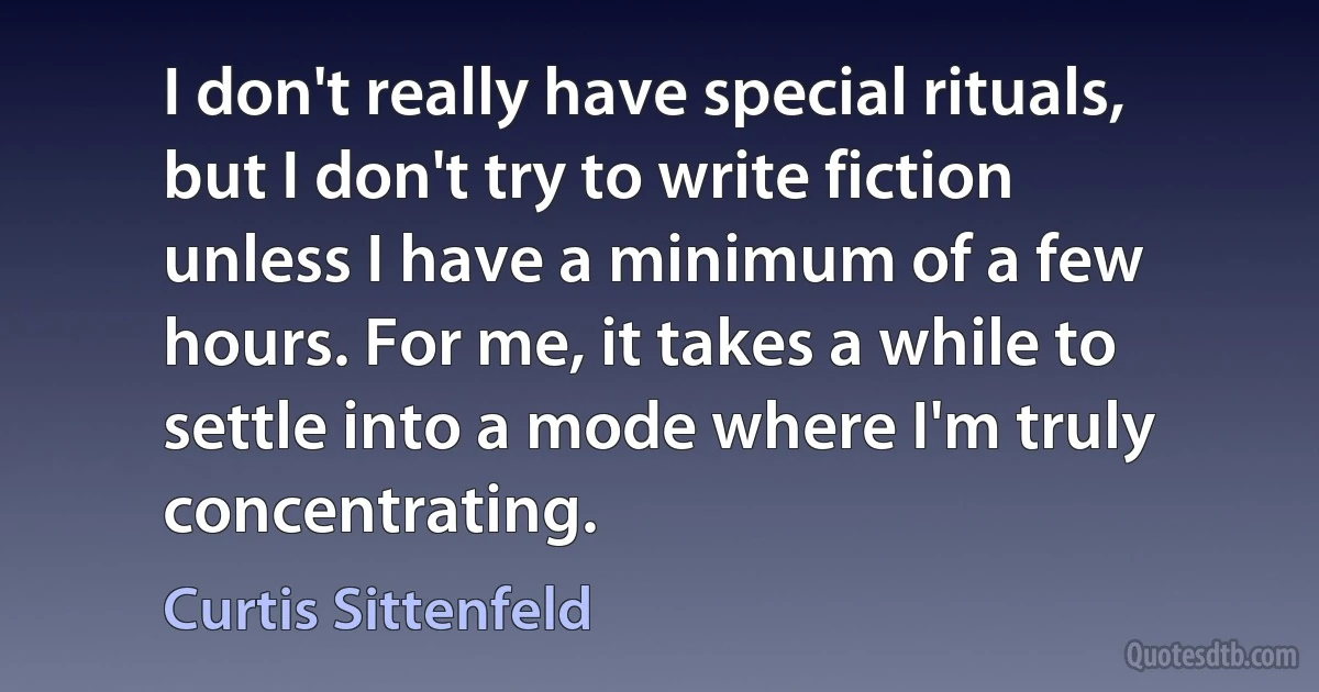 I don't really have special rituals, but I don't try to write fiction unless I have a minimum of a few hours. For me, it takes a while to settle into a mode where I'm truly concentrating. (Curtis Sittenfeld)