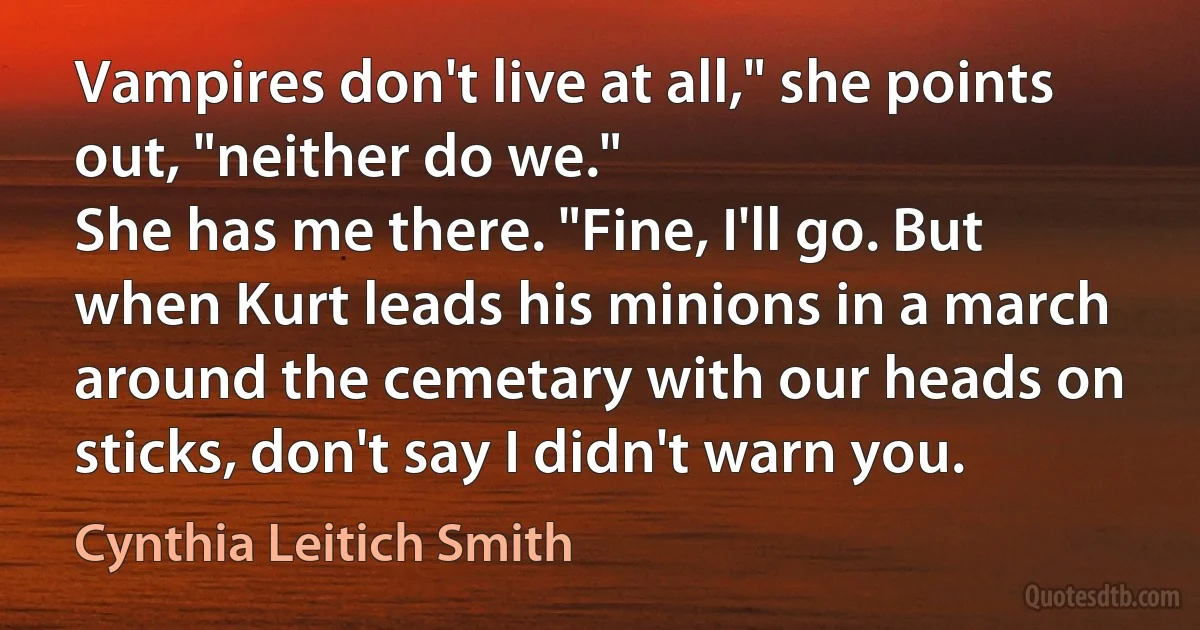 Vampires don't live at all," she points out, "neither do we."
She has me there. "Fine, I'll go. But when Kurt leads his minions in a march around the cemetary with our heads on sticks, don't say I didn't warn you. (Cynthia Leitich Smith)