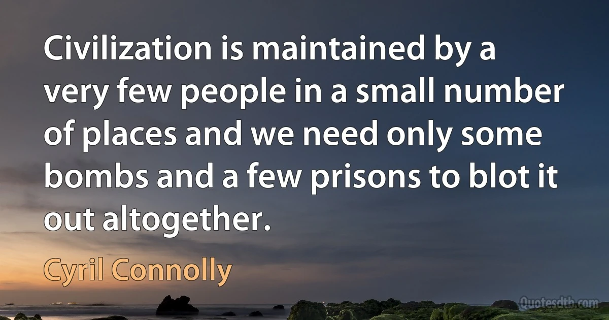 Civilization is maintained by a very few people in a small number of places and we need only some bombs and a few prisons to blot it out altogether. (Cyril Connolly)