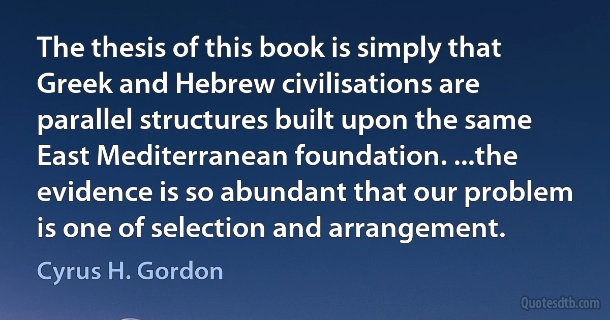 The thesis of this book is simply that Greek and Hebrew civilisations are parallel structures built upon the same East Mediterranean foundation. ...the evidence is so abundant that our problem is one of selection and arrangement. (Cyrus H. Gordon)