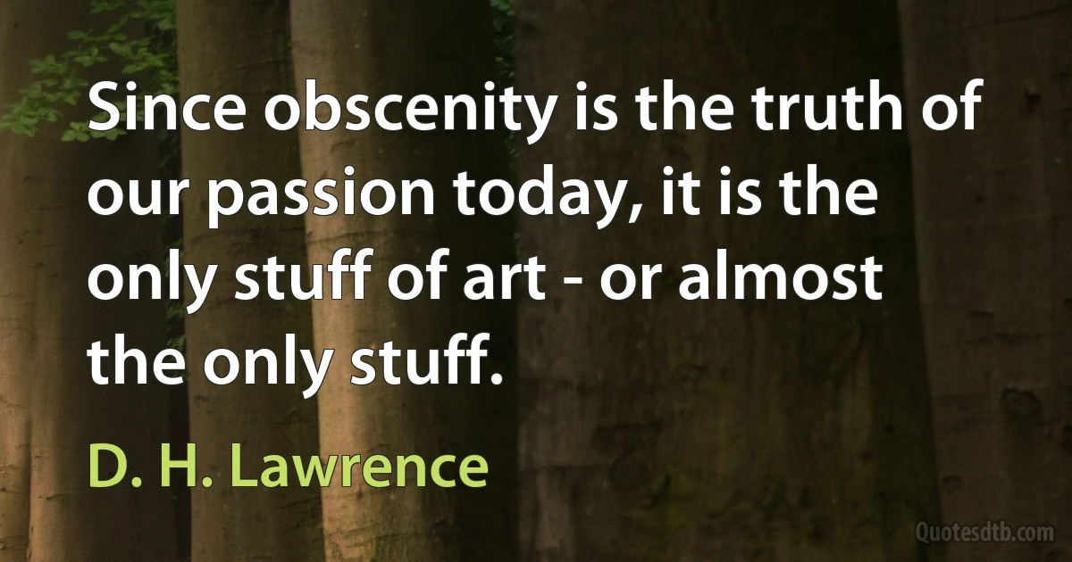 Since obscenity is the truth of our passion today, it is the only stuff of art - or almost the only stuff. (D. H. Lawrence)