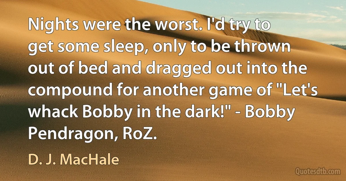 Nights were the worst. I'd try to get some sleep, only to be thrown out of bed and dragged out into the compound for another game of "Let's whack Bobby in the dark!" - Bobby Pendragon, RoZ. (D. J. MacHale)