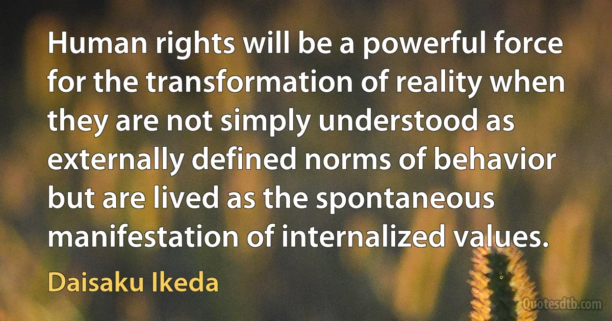 Human rights will be a powerful force for the transformation of reality when they are not simply understood as externally defined norms of behavior but are lived as the spontaneous manifestation of internalized values. (Daisaku Ikeda)