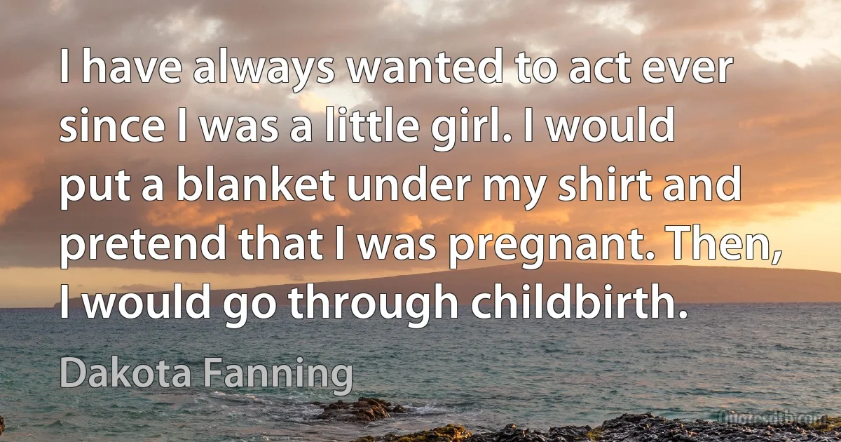 I have always wanted to act ever since I was a little girl. I would put a blanket under my shirt and pretend that I was pregnant. Then, I would go through childbirth. (Dakota Fanning)