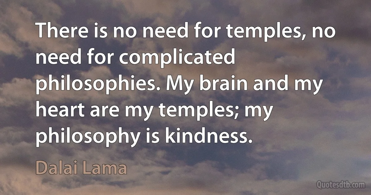 There is no need for temples, no need for complicated philosophies. My brain and my heart are my temples; my philosophy is kindness. (Dalai Lama)