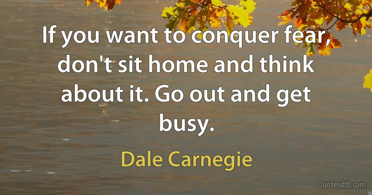 If you want to conquer fear, don't sit home and think about it. Go out and get busy. (Dale Carnegie)