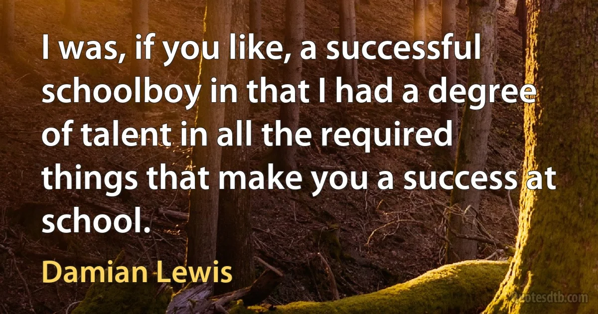 I was, if you like, a successful schoolboy in that I had a degree of talent in all the required things that make you a success at school. (Damian Lewis)