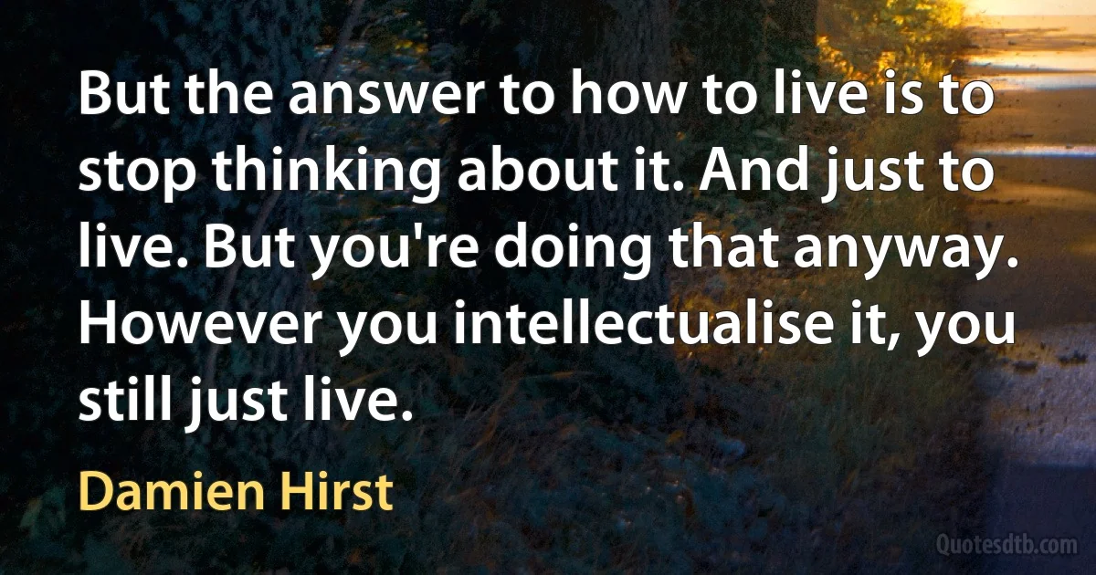 But the answer to how to live is to stop thinking about it. And just to live. But you're doing that anyway. However you intellectualise it, you still just live. (Damien Hirst)