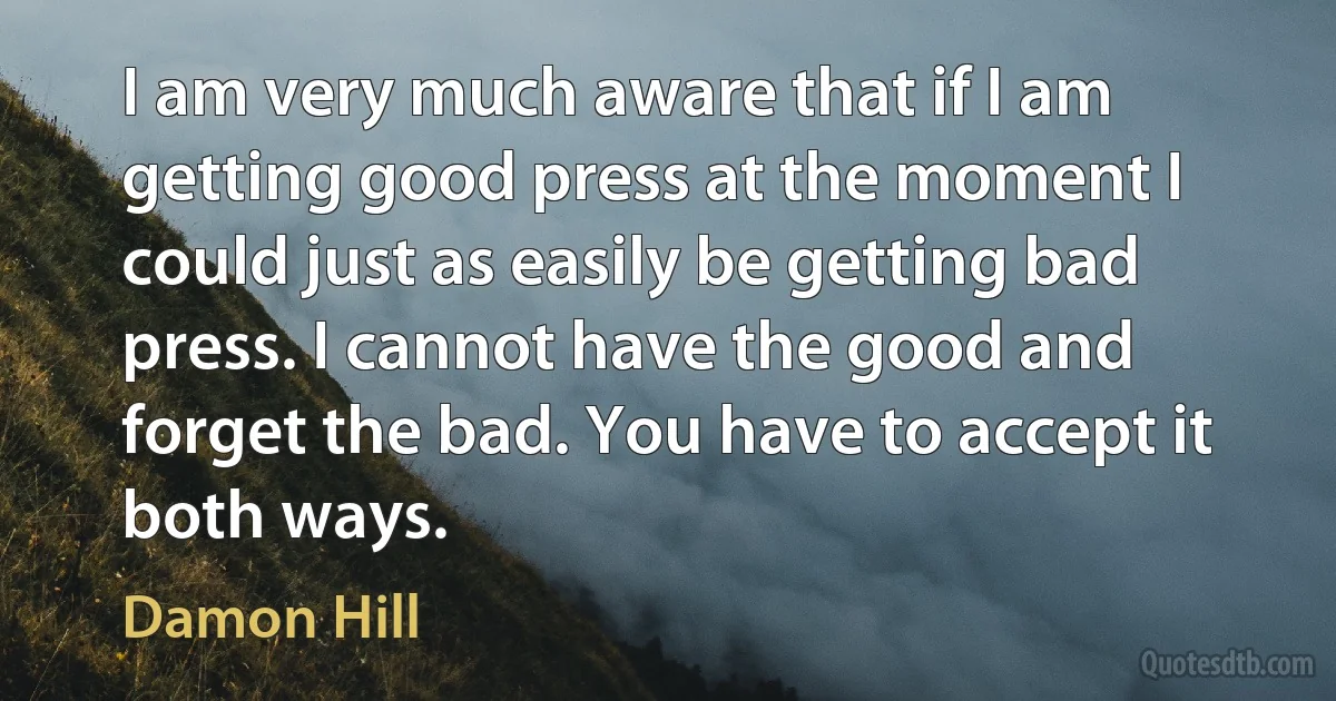 I am very much aware that if I am getting good press at the moment I could just as easily be getting bad press. I cannot have the good and forget the bad. You have to accept it both ways. (Damon Hill)