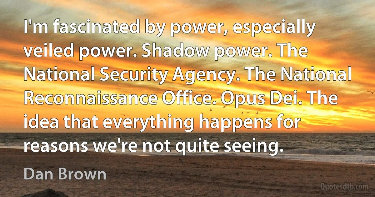 I'm fascinated by power, especially veiled power. Shadow power. The National Security Agency. The National Reconnaissance Office. Opus Dei. The idea that everything happens for reasons we're not quite seeing. (Dan Brown)