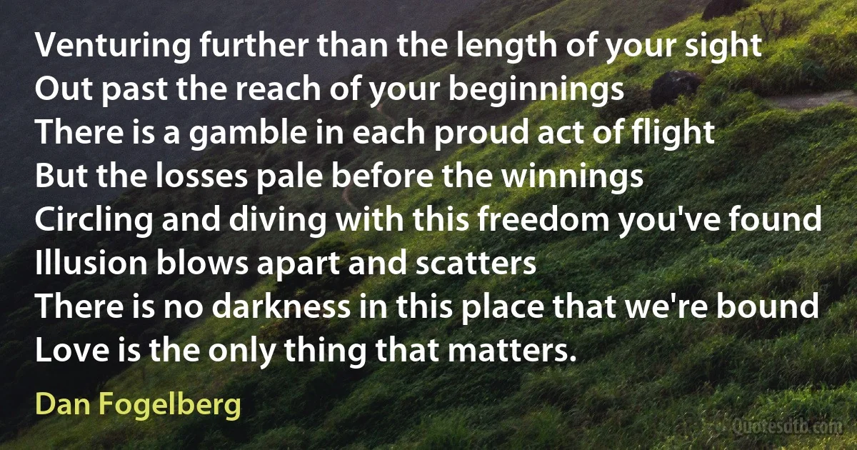 Venturing further than the length of your sight
Out past the reach of your beginnings
There is a gamble in each proud act of flight
But the losses pale before the winnings
Circling and diving with this freedom you've found
Illusion blows apart and scatters
There is no darkness in this place that we're bound
Love is the only thing that matters. (Dan Fogelberg)
