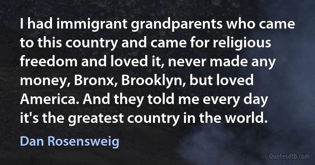 I had immigrant grandparents who came to this country and came for religious freedom and loved it, never made any money, Bronx, Brooklyn, but loved America. And they told me every day it's the greatest country in the world. (Dan Rosensweig)