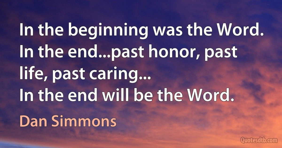 In the beginning was the Word.
In the end...past honor, past life, past caring...
In the end will be the Word. (Dan Simmons)